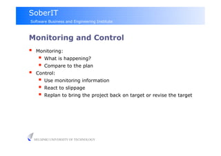 SoberIT
Software Business and Engineering Institute



Monitoring and Control
     Monitoring:
         What is happening?
         Compare to the plan
     Control:
         Use monitoring information
         React to slippage
         Replan to bring the project back on target or revise the target




     HELSINKI UNIVERSITY OF TECHNOLOGY
 