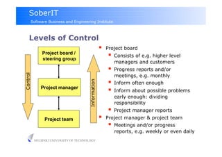 SoberIT
      Software Business and Engineering Institute



     Levels of Control
                                                         Project board
              Project board /
              steering group
                                                            Consists of e.g. higher level
                                                             managers and customers
                                                            Progress reports and/or
Control




                                                             meetings, e.g. monthly
                                                            Inform often enough
                                       Information
             Project manager
                                                            Inform about possible problems
                                                             early enough: dividing
                                                             responsibility
                                                            Project manager reports
               Project team                              Project manager & project team
                                                            Meetings and/or progress
                                                             reports, e.g. weekly or even daily
          HELSINKI UNIVERSITY OF TECHNOLOGY
 