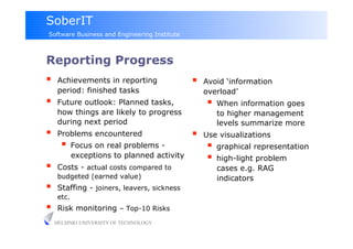 SoberIT
Software Business and Engineering Institute



Reporting Progress
     Achievements in reporting                   Avoid ‘information
      period: finished tasks                       overload’
     Future outlook: Planned tasks,                  When information goes
      how things are likely to progress               to higher management
      during next period                              levels summarize more
     Problems encountered                        Use visualizations
         Focus on real problems -                    graphical representation
             exceptions to planned activity           high-light problem
     Costs - actual costs compared to                cases e.g. RAG
      budgeted (earned value)                         indicators
     Staffing - joiners, leavers, sickness
      etc.
     Risk monitoring – Top-10 Risks
     HELSINKI UNIVERSITY OF TECHNOLOGY
 