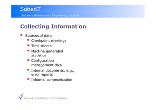 SoberIT
Software Business and Engineering Institute



Collecting Information
     Sources of data
         Checkpoint meetings
         Time sheets
         Machine generated
          statistics
         Configuration
          management data
         Internal documents, e.g.,
          error reports
         Informal communication


     HELSINKI UNIVERSITY OF TECHNOLOGY
 