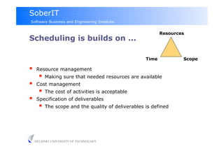 SoberIT
Software Business and Engineering Institute


                                                           Resources
Scheduling is builds on ...

                                                    Time           Scope

     Resource management
         Making sure that needed resources are available
     Cost management
         The cost of activities is acceptable
     Specification of deliverables
         The scope and the quality of deliverables is defined



     HELSINKI UNIVERSITY OF TECHNOLOGY
 