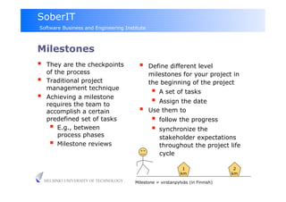 SoberIT
Software Business and Engineering Institute



Milestones
     They are the checkpoints                 Define different level
      of the process                            milestones for your project in
     Traditional project                       the beginning of the project
      management technique
                                                   A set of tasks
     Achieving a milestone
                                                   Assign the date
      requires the team to
      accomplish a certain                     Use them to
      predefined set of tasks                      follow the progress
         E.g., between                            synchronize the
          process phases                            stakeholder expectations
         Milestone reviews                         throughout the project life
                                                    cycle

                                                                1                  2
                                                               km                 km
     HELSINKI UNIVERSITY OF TECHNOLOGY   Milestone = virstanpylväs (in Finnish)
 