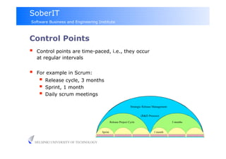 SoberIT
Software Business and Engineering Institute



Control Points
     Control points are time-paced, i.e., they occur
      at regular intervals


     For example in Scrum:
         Release cycle, 3 months
         Sprint, 1 month
         Daily scrum meetings
                                                                   Strategic Release Management


                                                                           (R&D Process)

                                                  Release Project Cycle                           3 months


                                         Sprint                                      1 month


     HELSINKI UNIVERSITY OF TECHNOLOGY
 