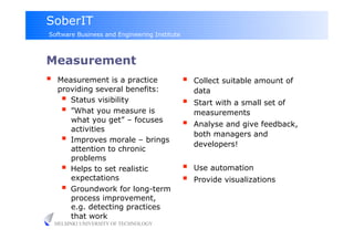 SoberIT
Software Business and Engineering Institute



Measurement
     Measurement is a practice                   Collect suitable amount of
      providing several benefits:                  data
         Status visibility                       Start with a small set of
         ”What you measure is                     measurements
          what you get” – focuses
          activities
                                                  Analyse and give feedback,
                                                   both managers and
         Improves morale – brings                 developers!
          attention to chronic
          problems
         Helps to set realistic                  Use automation
          expectations                            Provide visualizations
         Groundwork for long-term
          process improvement,
          e.g. detecting practices
          that work
     HELSINKI UNIVERSITY OF TECHNOLOGY
 