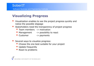 SoberIT
Software Business and Engineering Institute



Visualizing Progress
     Visualization enables to see the project progress quickly and
      notice the possible slippage
     Stakeholders need the transparency of project progress
         Team members -> motivation
         Management        -> possibility to react
         Customer          -> payments

     Several ways to visualize progress:
         Choose the one best suitable for your project
         Update frequently
         React to problems

     HELSINKI UNIVERSITY OF TECHNOLOGY
 