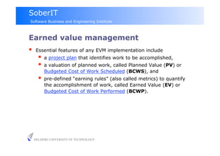 SoberIT
Software Business and Engineering Institute



Earned value management
     Essential features of any EVM implementation include
         a project plan that identifies work to be accomplished,
         a valuation of planned work, called Planned Value (PV) or
          Budgeted Cost of Work Scheduled (BCWS), and
         pre-defined “earning rules” (also called metrics) to quantify
          the accomplishment of work, called Earned Value (EV) or
          Budgeted Cost of Work Performed (BCWP).




     HELSINKI UNIVERSITY OF TECHNOLOGY
 