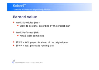 SoberIT
Software Business and Engineering Institute



Earned value
     Work Scheduled (WS):
         Work to be done, according by the project plan

     Work Performed (WP):
         Actual work completed

     If WP > WS, project is ahead of the original plan
     If WP < WS, project is running late




     HELSINKI UNIVERSITY OF TECHNOLOGY
 