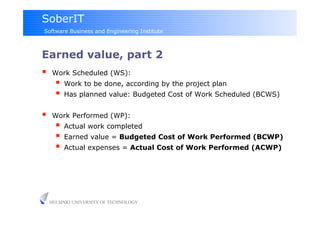 SoberIT
Software Business and Engineering Institute



Earned value, part 2
     Work Scheduled (WS):
         Work to be done, according by the project plan
         Has planned value: Budgeted Cost of Work Scheduled (BCWS)

     Work Performed (WP):
         Actual work completed
         Earned value = Budgeted Cost of Work Performed (BCWP)
         Actual expenses = Actual Cost of Work Performed (ACWP)




     HELSINKI UNIVERSITY OF TECHNOLOGY
 