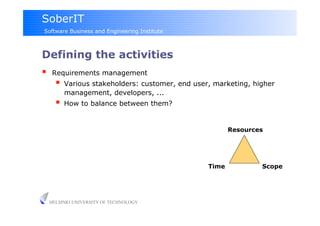 SoberIT
Software Business and Engineering Institute



Defining the activities
     Requirements management
         Various stakeholders: customer, end user, marketing, higher
          management, developers, ...
         How to balance between them?

                                                         Resources




                                                  Time           Scope




     HELSINKI UNIVERSITY OF TECHNOLOGY
 