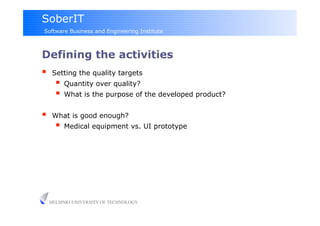 SoberIT
Software Business and Engineering Institute



Defining the activities
     Setting the quality targets
         Quantity over quality?
         What is the purpose of the developed product?

     What is good enough?
         Medical equipment vs. UI prototype




     HELSINKI UNIVERSITY OF TECHNOLOGY
 