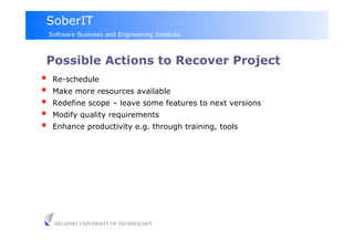 SoberIT
 Software Business and Engineering Institute



 Possible Actions to Recover Project
  Re-schedule
  Make more resources available
  Redefine scope – leave some features to next versions
  Modify quality requirements
  Enhance productivity e.g. through training, tools




   HELSINKI UNIVERSITY OF TECHNOLOGY
 