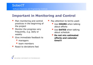 SoberIT
Software Business and Engineering Institute



Important in Monitoring and Control
     Plan monitoring and control                 Pay attention to terms used:
      practices in the beginning of                  Use HOURS when talking
      the project                                     about efforts
     Monitor the progress very                      Use DATES when talking
      frequently, e.g. daily or                       about schedule
      weekly                                         Do not mix estimated
     Give immediate feedback to                      efforts and calendar
         managers                                    time!!!
         team members
     React to deviations fast




     HELSINKI UNIVERSITY OF TECHNOLOGY
 