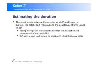 SoberIT
Software Business and Engineering Institute



Estimating the duration
     The relationship between the number of staff working on a
      project, the total effort required and the development time is not
      linear
           Adding more people increases the need for communication and
            management of work activities
           Software project work cannot be partitioned infinitely (Brooks, 1984)




     HELSINKI UNIVERSITY OF TECHNOLOGY
 