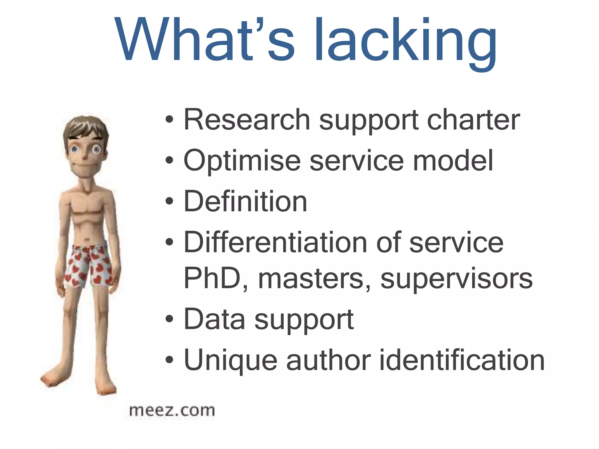 What’s lacking
• Research support charter
• Optimise service model
• Definition
• Differentiation of service
PhD, masters, supervisors
• Data support
• Unique author identification
 