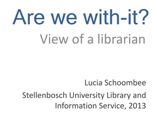 Are we with-it?
View of a librarian
Lucia Schoombee
Stellenbosch University Library and
Information Service, 2013

 