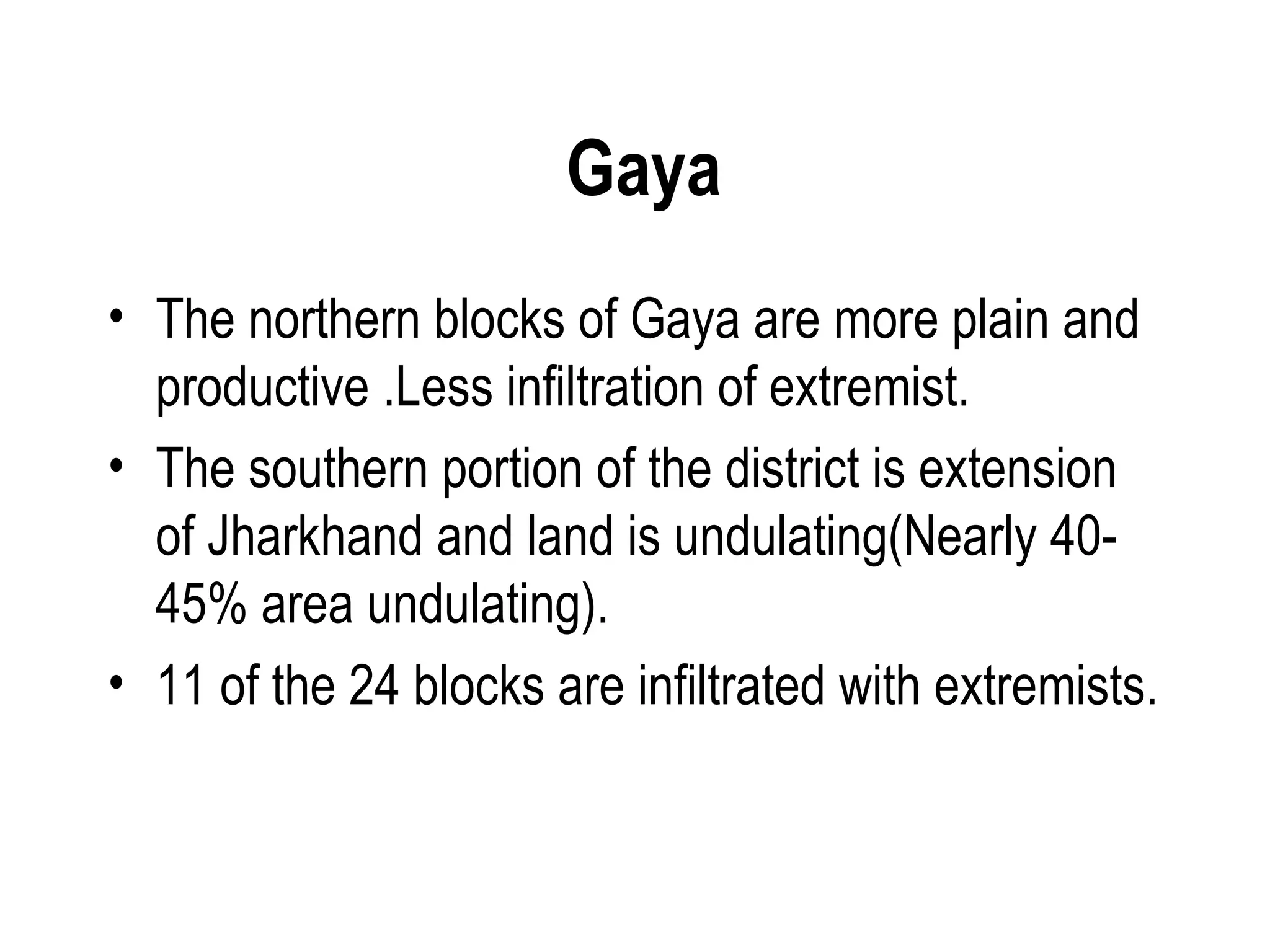 Gaya
• The northern blocks of Gaya are more plain and
  productive .Less infiltration of extremist.
• The southern portion of the district is extension
  of Jharkhand and land is undulating(Nearly 40-
  45% area undulating).
• 11 of the 24 blocks are infiltrated with extremists.
 