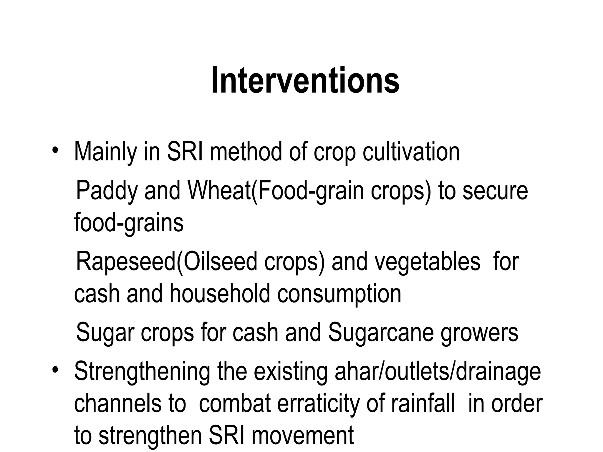 Interventions
• Mainly in SRI method of crop cultivation
  Paddy and Wheat(Food-grain crops) to secure
  food-grains
  Rapeseed(Oilseed crops) and vegetables for
  cash and household consumption
  Sugar crops for cash and Sugarcane growers
• Strengthening the existing ahar/outlets/drainage
  channels to combat erraticity of rainfall in order
  to strengthen SRI movement
 
