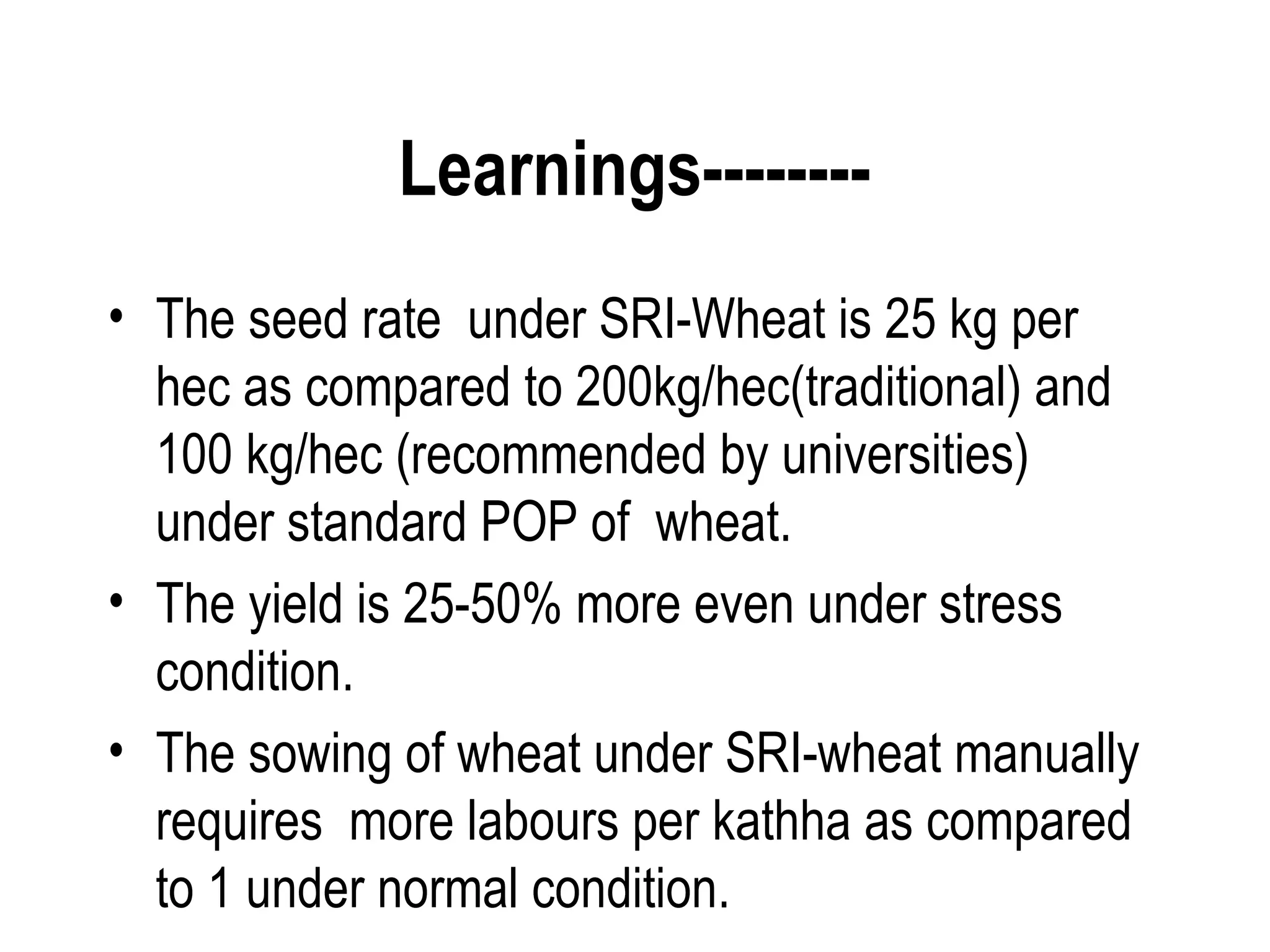 Learnings--------
• The seed rate under SRI-Wheat is 25 kg per
  hec as compared to 200kg/hec(traditional) and
  100 kg/hec (recommended by universities)
  under standard POP of wheat.
• The yield is 25-50% more even under stress
  condition.
• The sowing of wheat under SRI-wheat manually
  requires more labours per kathha as compared
  to 1 under normal condition.
 