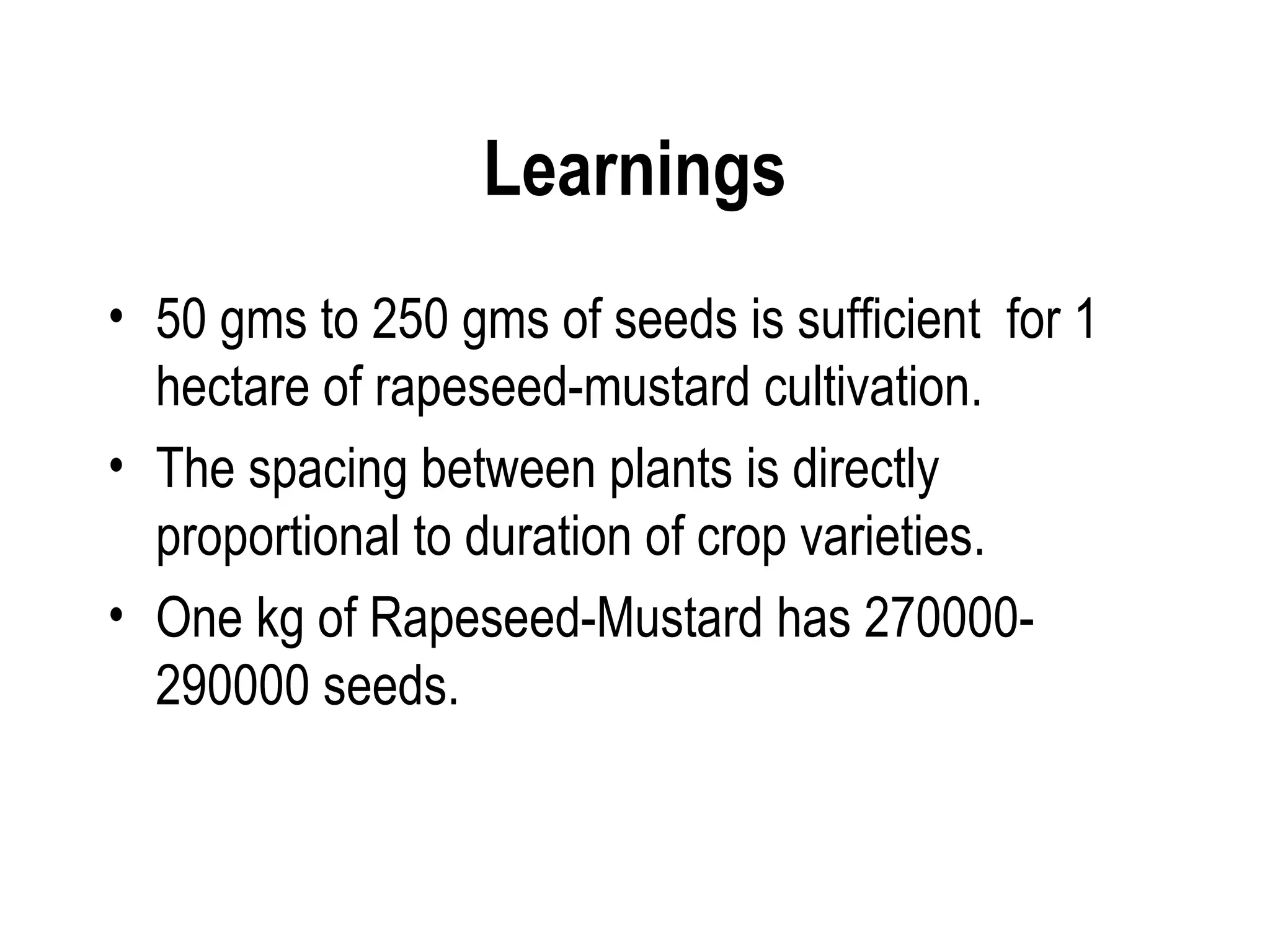 Learnings
• 50 gms to 250 gms of seeds is sufficient for 1
  hectare of rapeseed-mustard cultivation.
• The spacing between plants is directly
  proportional to duration of crop varieties.
• One kg of Rapeseed-Mustard has 270000-
  290000 seeds.
 