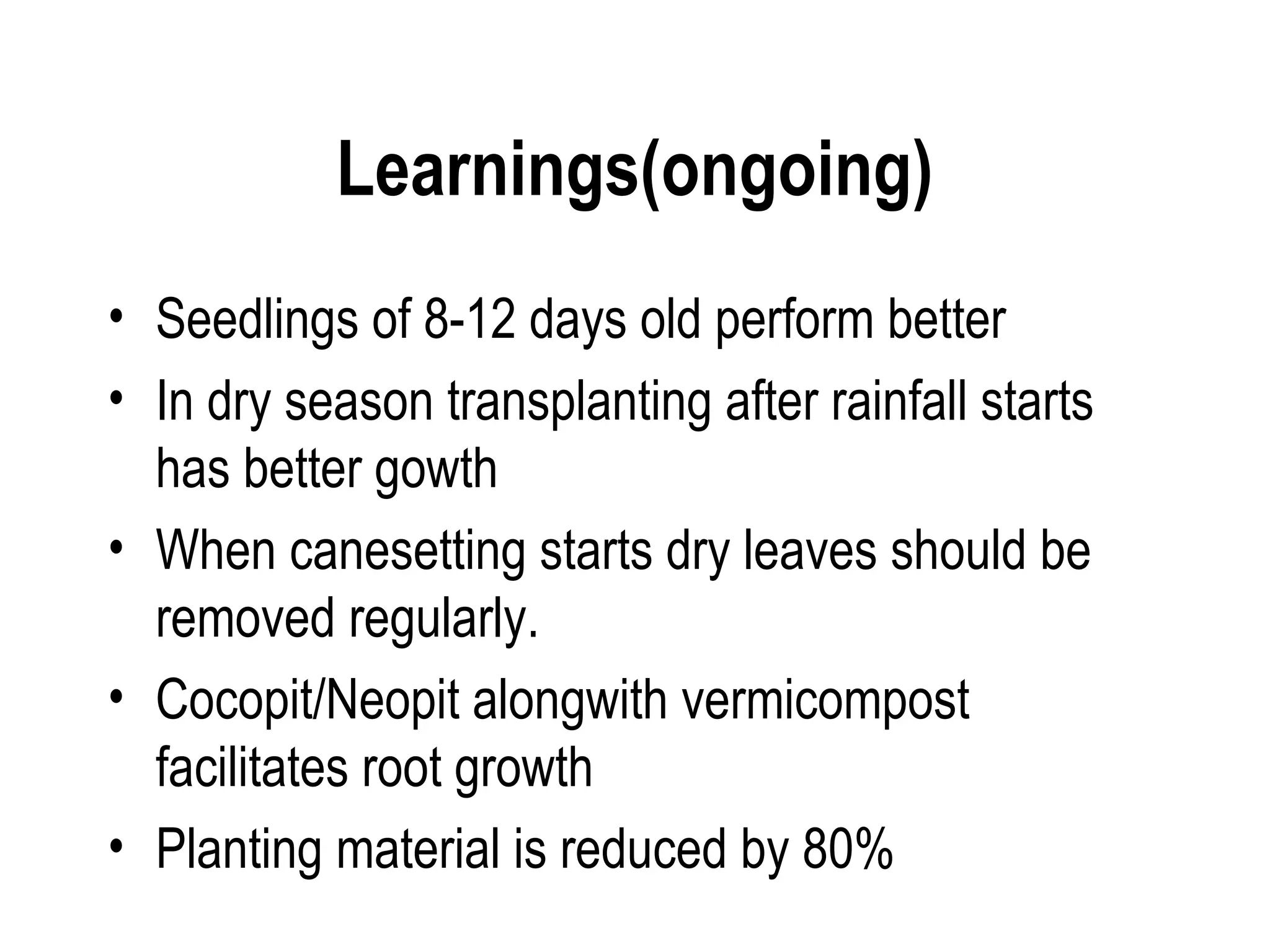 Learnings(ongoing)
• Seedlings of 8-12 days old perform better
• In dry season transplanting after rainfall starts
  has better gowth
• When canesetting starts dry leaves should be
  removed regularly.
• Cocopit/Neopit alongwith vermicompost
  facilitates root growth
• Planting material is reduced by 80%
 