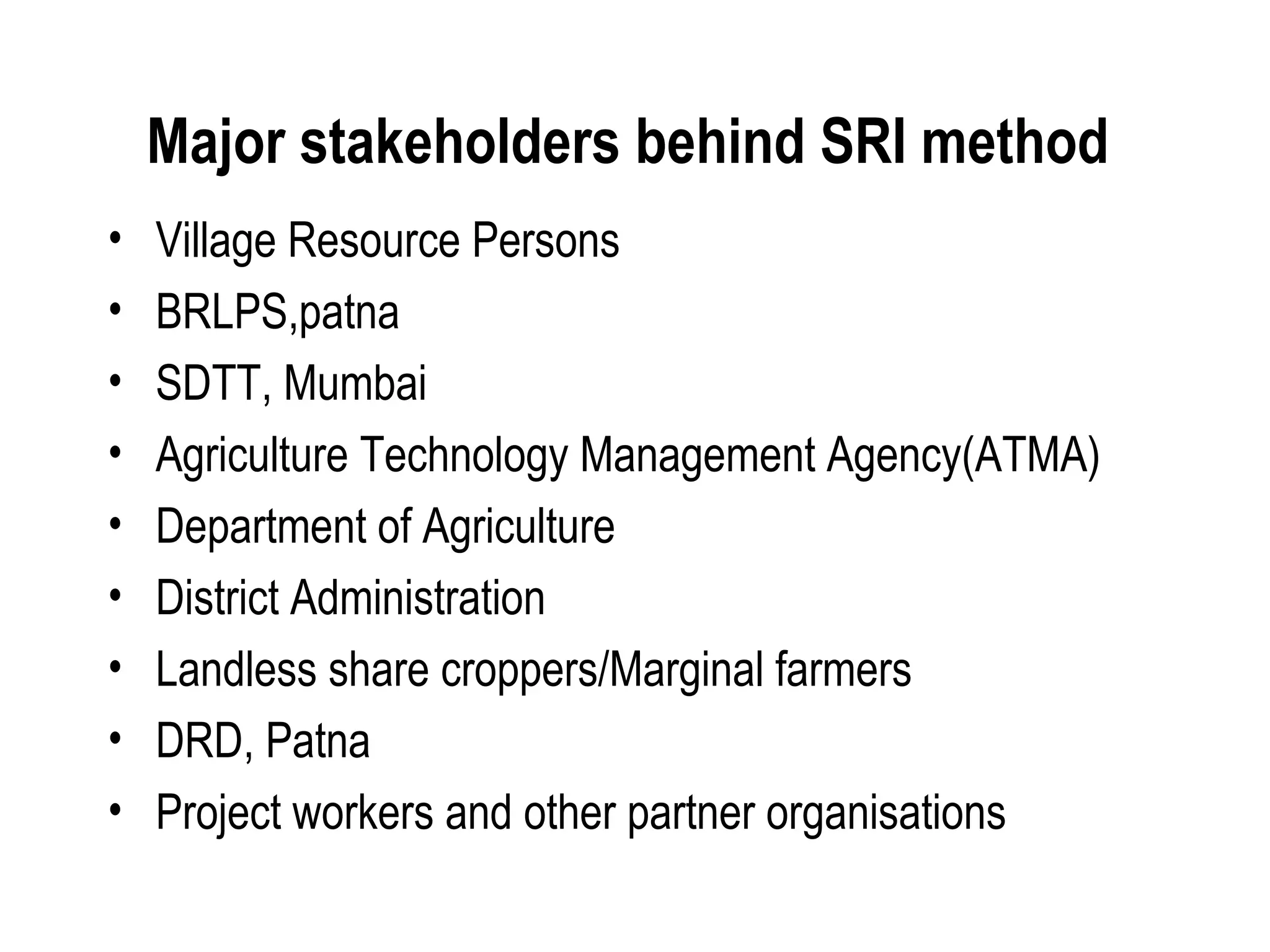 Major stakeholders behind SRI method
•   Village Resource Persons
•   BRLPS,patna
•   SDTT, Mumbai
•   Agriculture Technology Management Agency(ATMA)
•   Department of Agriculture
•   District Administration
•   Landless share croppers/Marginal farmers
•   DRD, Patna
•   Project workers and other partner organisations
 