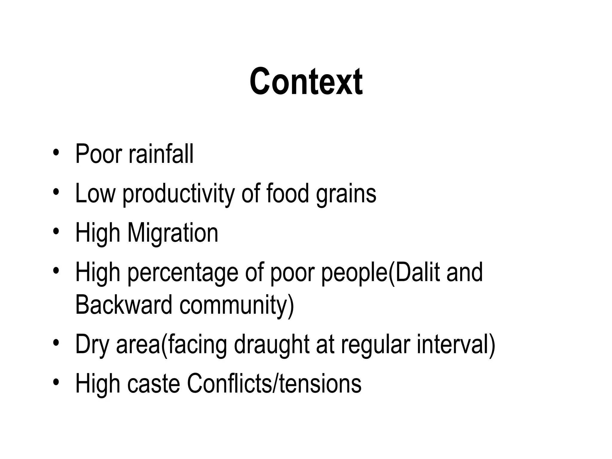 Context
• Poor rainfall
• Low productivity of food grains
• High Migration
• High percentage of poor people(Dalit and
  Backward community)
• Dry area(facing draught at regular interval)
• High caste Conflicts/tensions
 