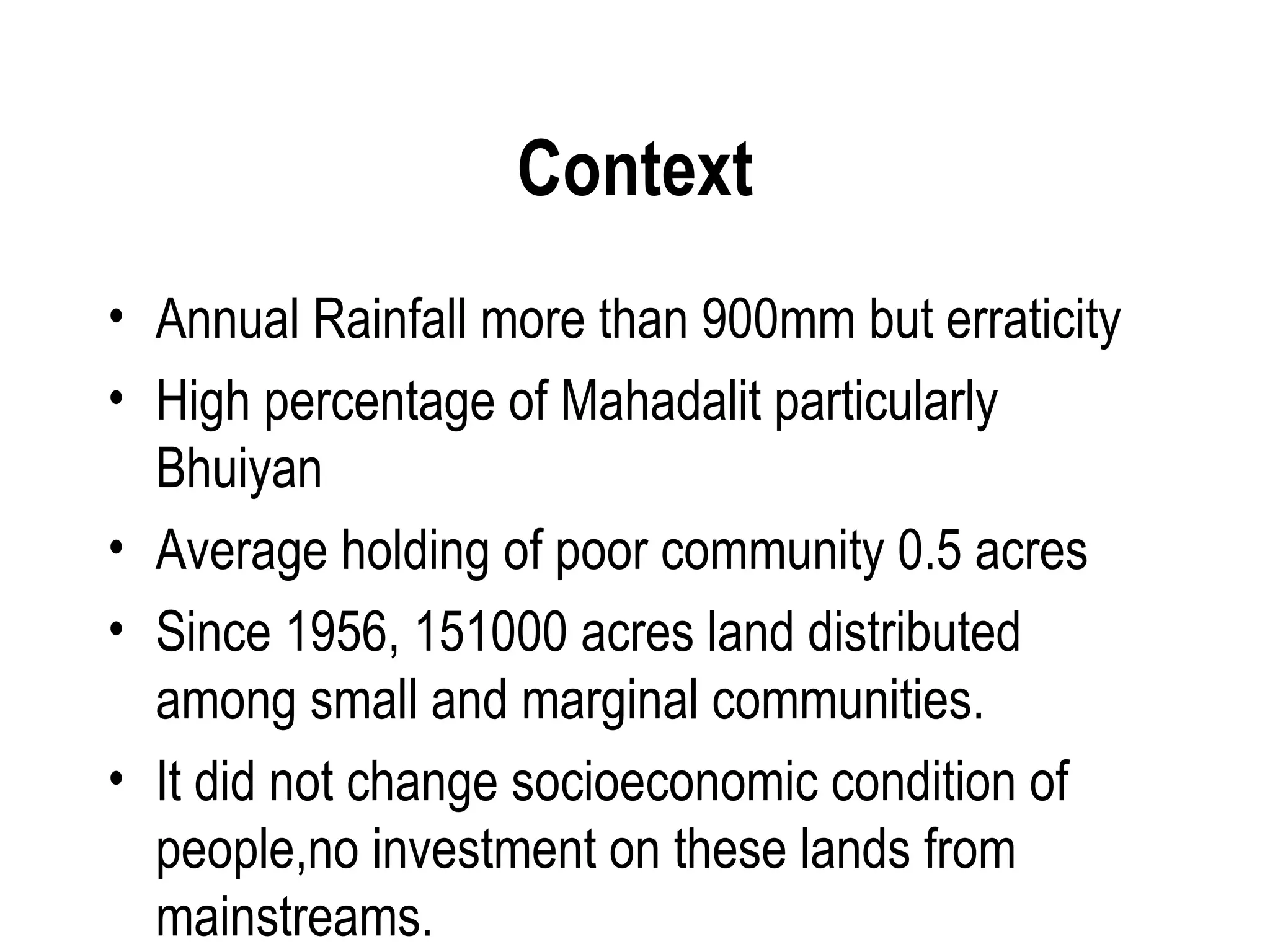Context
• Annual Rainfall more than 900mm but erraticity
• High percentage of Mahadalit particularly
  Bhuiyan
• Average holding of poor community 0.5 acres
• Since 1956, 151000 acres land distributed
  among small and marginal communities.
• It did not change socioeconomic condition of
  people,no investment on these lands from
  mainstreams.
 