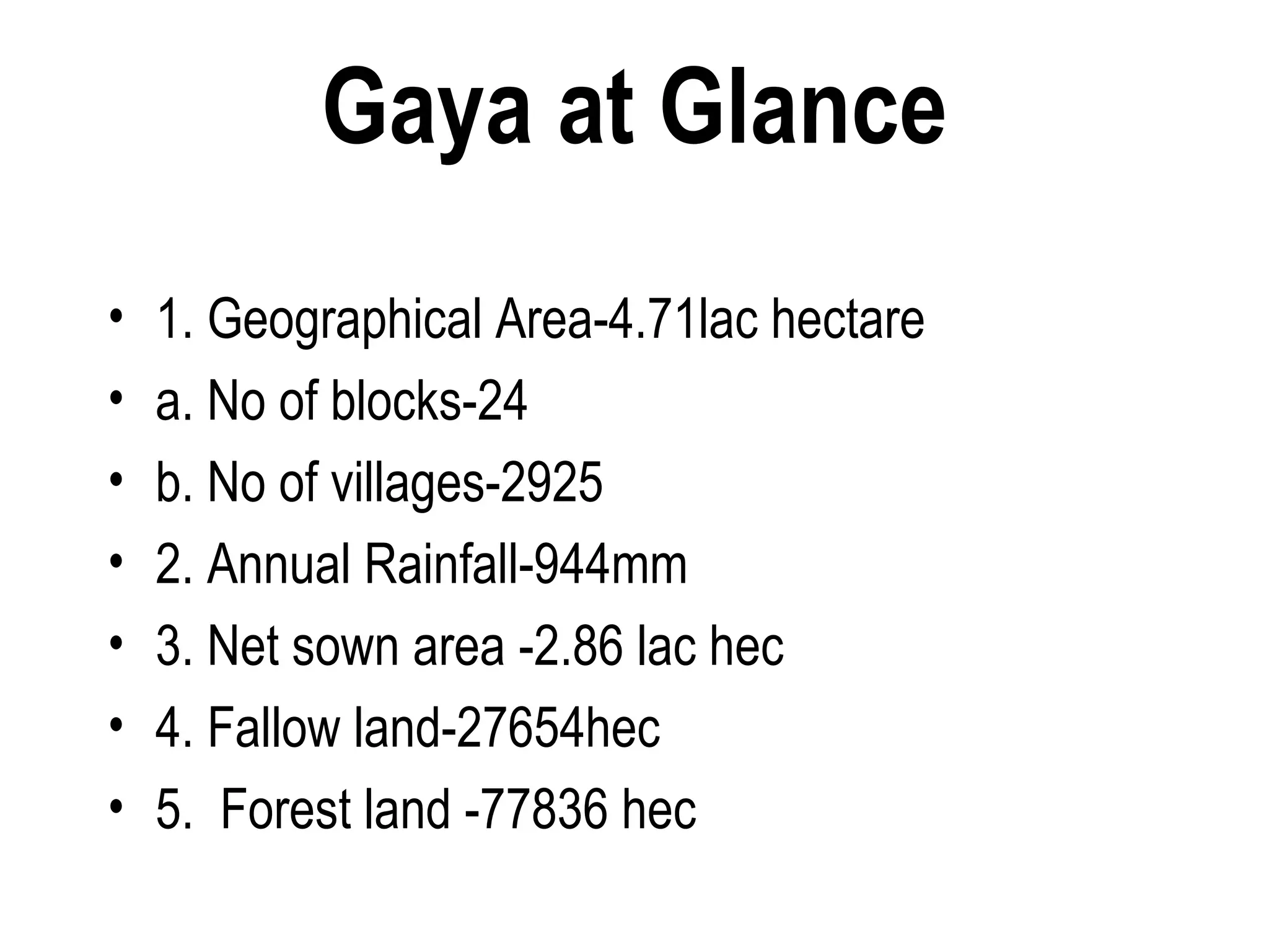 Gaya at Glance
•   1. Geographical Area-4.71lac hectare
•   a. No of blocks-24
•   b. No of villages-2925
•   2. Annual Rainfall-944mm
•   3. Net sown area -2.86 lac hec
•   4. Fallow land-27654hec
•   5. Forest land -77836 hec
 