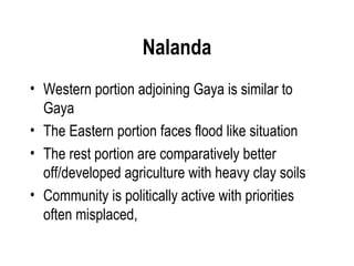 Nalanda
• Western portion adjoining Gaya is similar to
  Gaya
• The Eastern portion faces flood like situation
• The rest portion are comparatively better
  off/developed agriculture with heavy clay soils
• Community is politically active with priorities
  often misplaced,
 