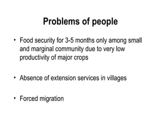 Problems of people
• Food security for 3-5 months only among small
  and marginal community due to very low
  productivity of major crops

• Absence of extension services in villages

• Forced migration
 