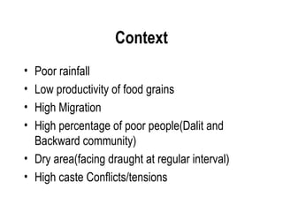 Context
• Poor rainfall
• Low productivity of food grains
• High Migration
• High percentage of poor people(Dalit and
  Backward community)
• Dry area(facing draught at regular interval)
• High caste Conflicts/tensions
 
