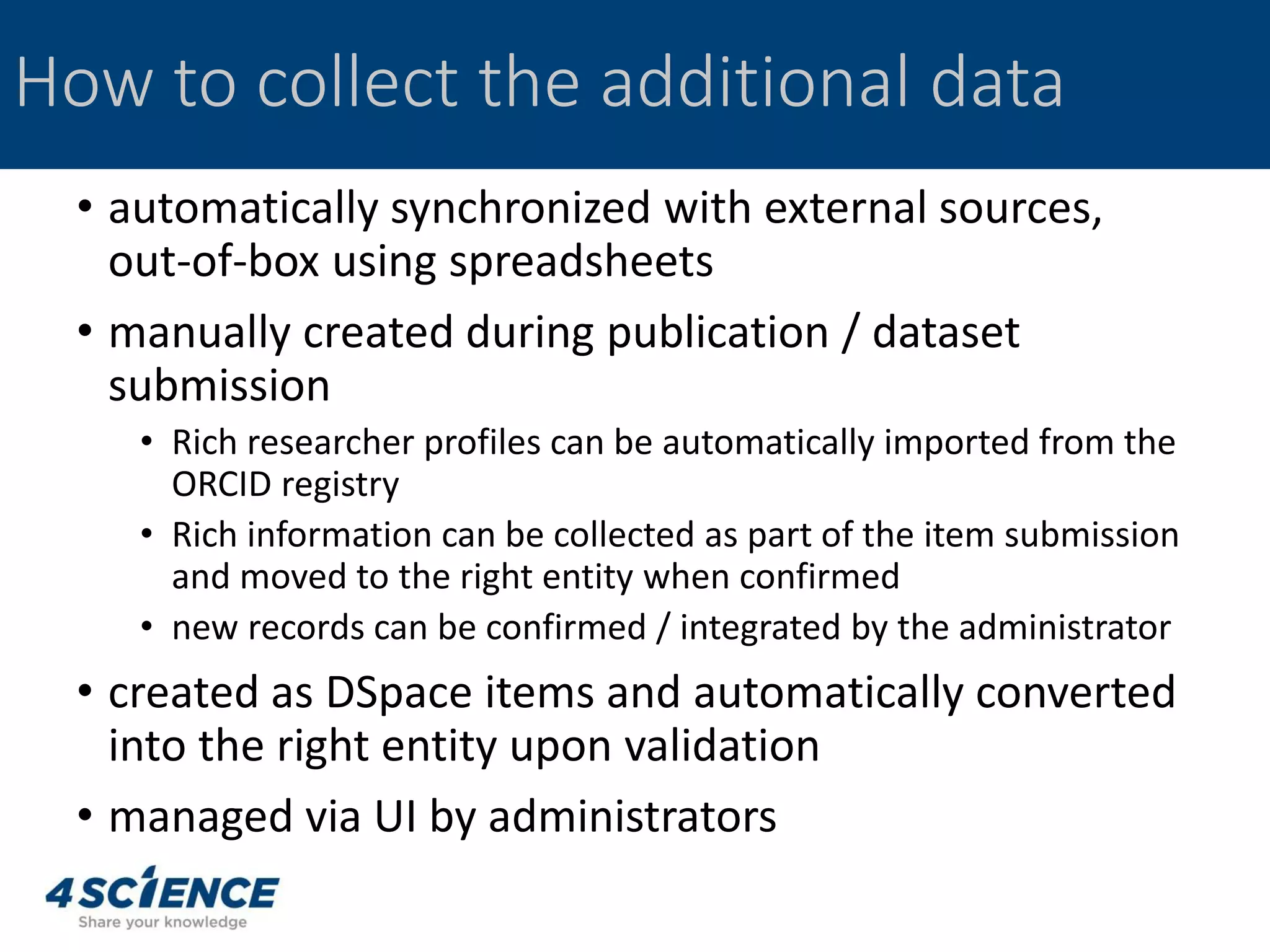 How to collect the additional data
• automatically synchronized with external sources,
out-of-box using spreadsheets
• manually created during publication / dataset
submission
• Rich researcher profiles can be automatically imported from the
ORCID registry
• Rich information can be collected as part of the item submission
and moved to the right entity when confirmed
• new records can be confirmed / integrated by the administrator
• created as DSpace items and automatically converted
into the right entity upon validation
• managed via UI by administrators
 