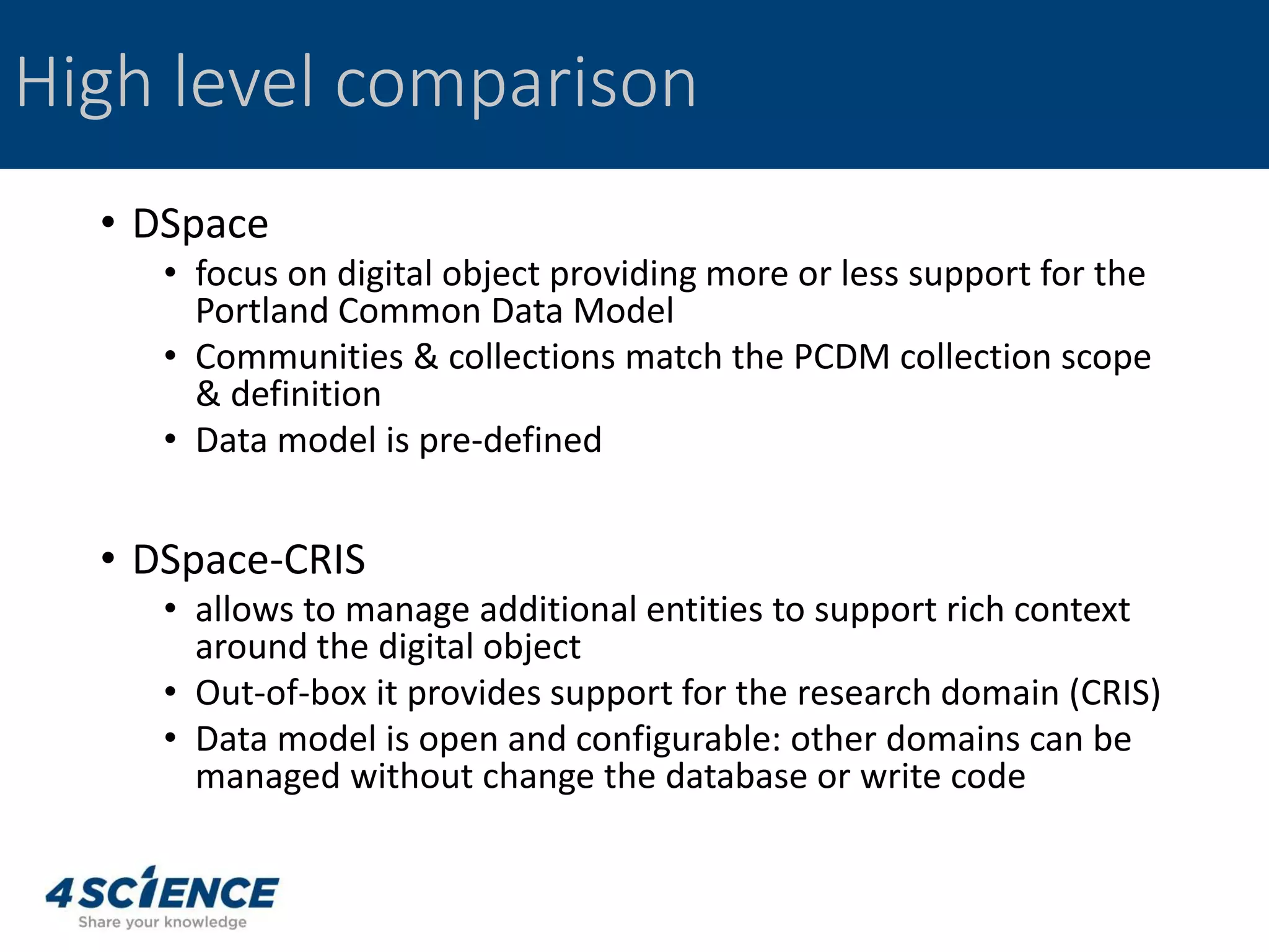 • DSpace
• focus on digital object providing more or less support for the
Portland Common Data Model
• Communities & collections match the PCDM collection scope
& definition
• Data model is pre-defined
• DSpace-CRIS
• allows to manage additional entities to support rich context
around the digital object
• Out-of-box it provides support for the research domain (CRIS)
• Data model is open and configurable: other domains can be
managed without change the database or write code
High level comparison
 