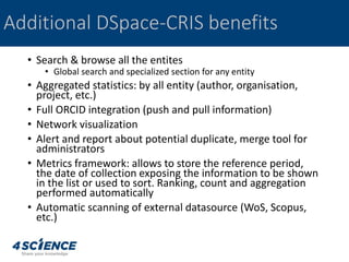• Search & browse all the entites
• Global search and specialized section for any entity
• Aggregated statistics: by all entity (author, organisation,
project, etc.)
• Full ORCID integration (push and pull information)
• Network visualization
• Alert and report about potential duplicate, merge tool for
administrators
• Metrics framework: allows to store the reference period,
the date of collection exposing the information to be shown
in the list or used to sort. Ranking, count and aggregation
performed automatically
• Automatic scanning of external datasource (WoS, Scopus,
etc.)
Additional DSpace-CRIS benefits
 