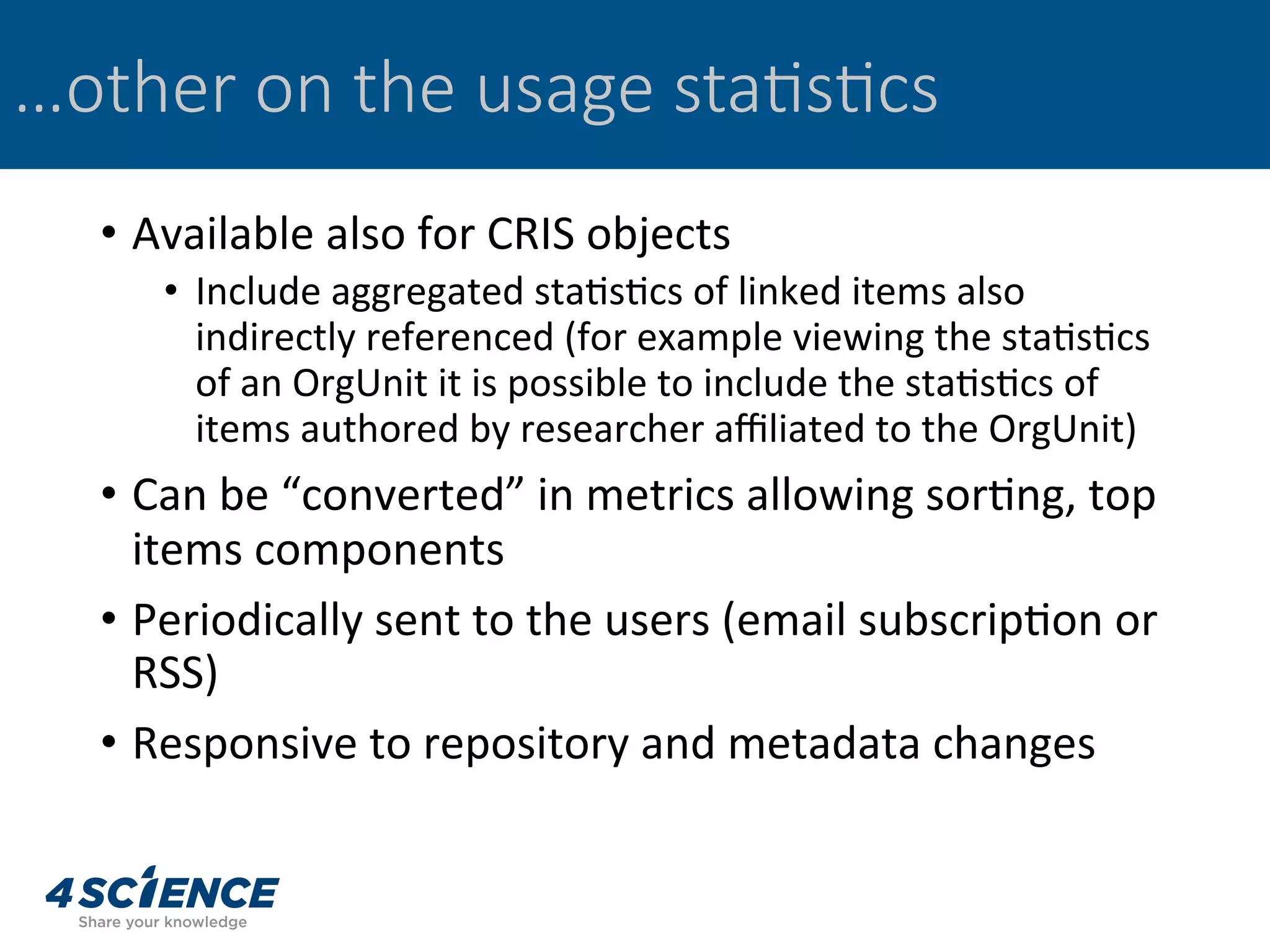 …other on the usage sta@s@cs
•  Available	also	for	CRIS	objects	
•  Include	aggregated	sta,s,cs	of	linked	items	also	
indirectly	referenced	(for	example	viewing	the	sta,s,cs	
of	an	OrgUnit	it	is	possible	to	include	the	sta,s,cs	of	
items	authored	by	researcher	aﬃliated	to	the	OrgUnit)	
•  Can	be	“converted”	in	metrics	allowing	sor,ng,	top	
items	components	
•  Periodically	sent	to	the	users	(email	subscrip,on	or	
RSS)	
•  Responsive	to	repository	and	metadata	changes	
 