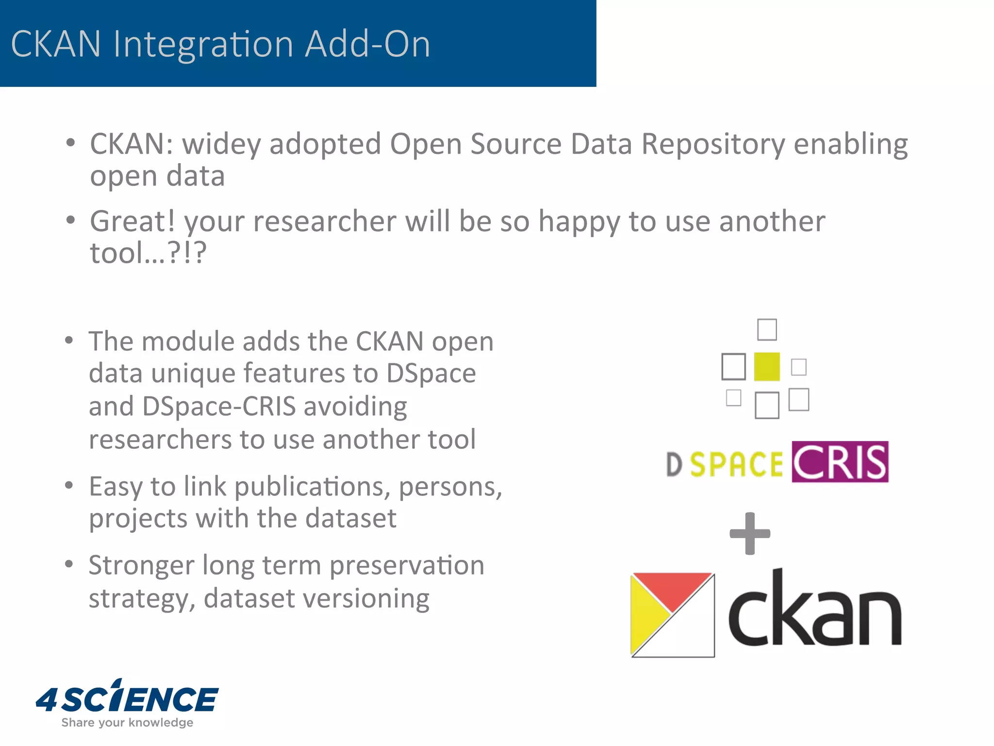 CKAN Integra@on Add-On
•  CKAN:	widey	adopted	Open	Source	Data	Repository	enabling	
open	data	
•  Great!	your	researcher	will	be	so	happy	to	use	another	
tool…?!?	
•  The	module	adds	the	CKAN	open	
data	unique	features	to	DSpace	
and	DSpace-CRIS	avoiding		
researchers	to	use	another	tool	
•  Easy	to	link	publica,ons,	persons,	
projects	with	the	dataset	
•  Stronger	long	term	preserva,on	
strategy,	dataset	versioning	
+	
 