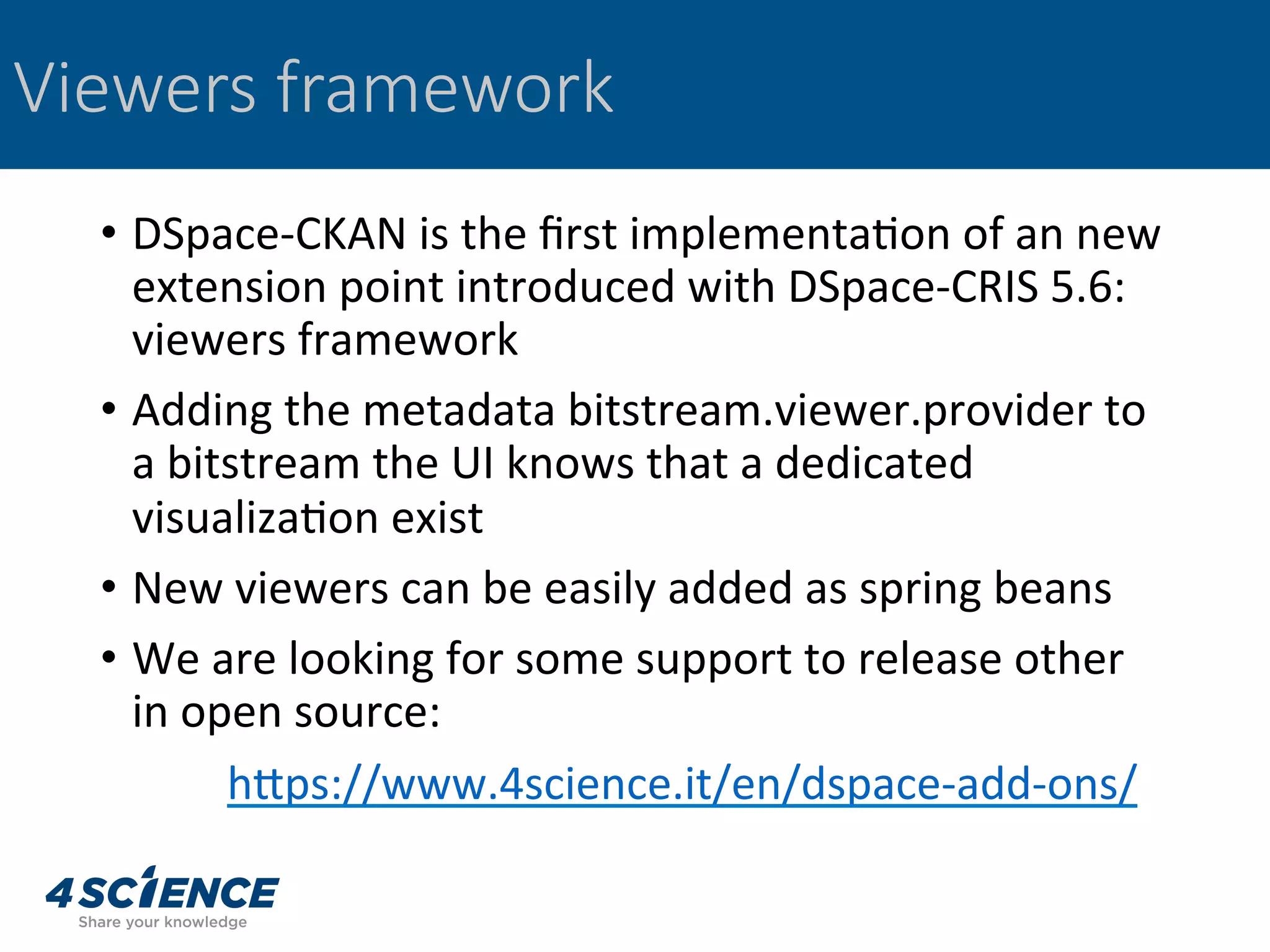 •  DSpace-CKAN	is	the	ﬁrst	implementa,on	of	an	new	
extension	point	introduced	with	DSpace-CRIS	5.6:	
viewers	framework	
•  Adding	the	metadata	bitstream.viewer.provider	to	
a	bitstream	the	UI	knows	that	a	dedicated	
visualiza,on	exist	
•  New	viewers	can	be	easily	added	as	spring	beans	
•  We	are	looking	for	some	support	to	release	other	
in	open	source:	
	hgps://www.4science.it/en/dspace-add-ons/		
Viewers framework
 