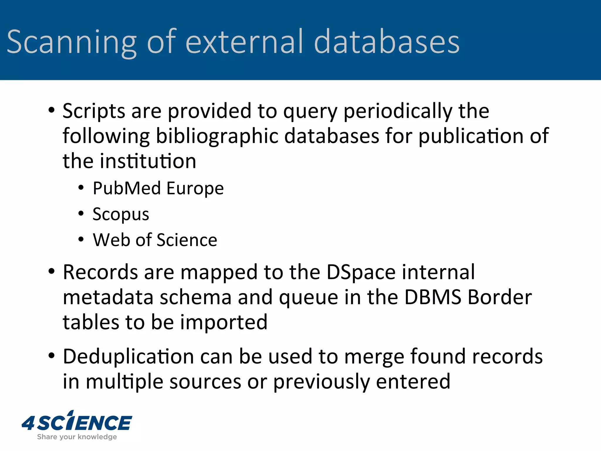 •  Scripts	are	provided	to	query	periodically	the	
following	bibliographic	databases	for	publica,on	of	
the	ins,tu,on	
•  PubMed	Europe	
•  Scopus	
•  Web	of	Science	
•  Records	are	mapped	to	the	DSpace	internal	
metadata	schema	and	queue	in	the	DBMS	Border	
tables	to	be	imported	
•  Deduplica,on	can	be	used	to	merge	found	records	
in	mul,ple	sources	or	previously	entered	
Scanning of external databases
 