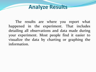 Analyze Results
The results are where you report what
happened in the experiment. That includes
detailing all observations and data made during
your experiment. Most people find it easier to
visualize the data by charting or graphing the
information.
 