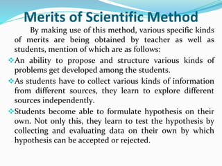 Merits of Scientific Method
By making use of this method, various specific kinds
of merits are being obtained by teacher as well as
students, mention of which are as follows:
An ability to propose and structure various kinds of
problems get developed among the students.
As students have to collect various kinds of information
from different sources, they learn to explore different
sources independently.
Students become able to formulate hypothesis on their
own. Not only this, they learn to test the hypothesis by
collecting and evaluating data on their own by which
hypothesis can be accepted or rejected.
 