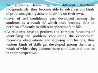 As students learn to do different functions
independently, they become able to solve various kinds
of problems getting arise in their life on their own.
Level of self confidence gets developed among the
students as a result of which they become able to
perform efficiently in different spheres of the life.
As students have to perform the complex functions of
identifying the problem, conducting the experiment,
recording observations and drawing conclusions, thus
various kinds of skills get developed among them as a
result of which they become more confident and mature
in their perspective.
 