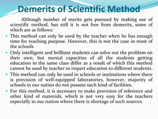 Demerits of Scientific Method
Although number of merits gets pursued by making use of
scientific method, but still it is not free from demerits, some of
which are as follows:
 This method can only be used by the teacher when he has enough
time for teaching purpose. However, this is not the case in most of
the schools
 Only intelligent and brilliant students can solve out the problem on
their own, but mental capacities of all the students getting
education in the same class differ as a result of which this method
cannot be used by teacher to impart education to different students.
 This method can only be used in schools or institutions where there
is provision of well-equipped laboratories, however, majority of
schools in our nation do not possess such kind of facilities.
 For this method, it is necessary to make provision of reference and
other kind of materials, which is not very easy for the teachers
especially in our nation where there is shortage of such sources.
 