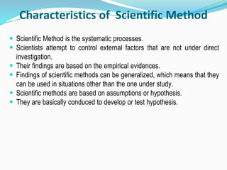 Characteristics of Scientific Method
 Scientific Method is the systematic processes.
 Scientists attempt to control external factors that are not under direct
investigation.
 Their findings are based on the empirical evidences.
 Findings of scientific methods can be generalized, which means that they
can be used in situations other than the one under study.
 Scientific methods are based on assumptions or hypothesis.
 They are basically conduced to develop or test hypothesis.
 