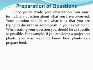Preparation of Questions
Once you've made your observation, you must
formulate a question about what you have observed.
Your question should tell what it is that you are
trying to discover or accomplish in your experiment.
When stating your question you should be as specific
as possible. For example, if you are doing a project on
plants, you may want to know how plants can
prepare food.
 