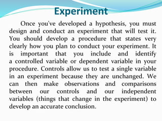 Experiment
Once you've developed a hypothesis, you must
design and conduct an experiment that will test it.
You should develop a procedure that states very
clearly how you plan to conduct your experiment. It
is important that you include and identify
a controlled variable or dependent variable in your
procedure. Controls allow us to test a single variable
in an experiment because they are unchanged. We
can then make observations and comparisons
between our controls and our independent
variables (things that change in the experiment) to
develop an accurate conclusion.
 