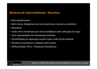 Membrana de impermeabilização - Requisitos:


 Sem plastificantes de Coberturas do Sustainable Construction Living Lab
 Grupo de Trabalho

 Sem cloros, halogéneos ou outros químicos nocivos ao ambiente
 Reciclável
 União entre membranas por termo-soldadura (sem utilização de fogo)
 Com necessidades de manutenção mínimas
 Possibilidade de reparação durante toda a vida útil do material
 Excelente resistência à radiação ultra-violeta
 Reflectividade (78%) – Poupança Energéticas




                     Grupo de Trabalho de Coberturas do Sustainable Construction Living Lab
 