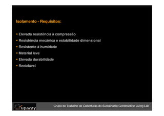 Isolamento - Requisitos:


 Elevadade Trabalho de compressão Sustainable Construction Living Lab
  Grupo resistência à Coberturas do

 Resistência mecânica e estabilidade dimensional
 Resistente à humidade
 Material leve
 Elevada durabilidade
 Recíclável




                     Grupo de Trabalho de Coberturas do Sustainable Construction Living Lab
 