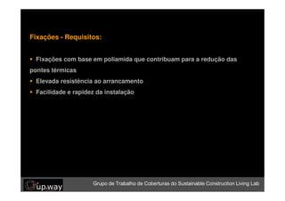 Fixações - Requisitos:


 Grupo de Trabalho de Coberturas do Sustainable Construction Living Lab
 Fixações com base em poliamida que contribuam para a redução das
pontes térmicas
 Elevada resistência ao arrancamento
 Facilidade e rapidez da instalação




                     Grupo de Trabalho de Coberturas do Sustainable Construction Living Lab
 