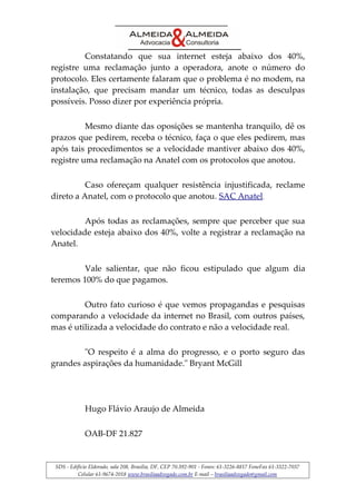Constatando que sua internet esteja abaixo dos 40%, 
registre uma reclamação junto a operadora, anote o número do 
protocolo. Eles certamente falaram que o problema é no modem, na 
instalação, que precisam mandar um técnico, todas as desculpas 
possíveis. Posso dizer por experiência própria. 
Mesmo diante das oposições se mantenha tranquilo, dê os 
prazos que pedirem, receba o técnico, faça o que eles pedirem, mas 
após tais procedimentos se a velocidade mantiver abaixo dos 40%, 
registre uma reclamação na Anatel com os protocolos que anotou. 
Caso ofereçam qualquer resistência injustificada, reclame 
direto a Anatel, com o protocolo que anotou. SAC Anatel. 
Após todas as reclamações, sempre que perceber que sua 
velocidade esteja abaixo dos 40%, volte a registrar a reclamação na 
Anatel. 
Vale salientar, que não ficou estipulado que algum dia 
teremos 100% do que pagamos. 
Outro fato curioso é que vemos propagandas e pesquisas 
comparando a velocidade da internet no Brasil, com outros países, 
mas é utilizada a velocidade do contrato e não a velocidade real. 
"O respeito é a alma do progresso, e o porto seguro das 
grandes aspirações da humanidade." Bryant McGill 
Hugo Flávio Araujo de Almeida 
OAB-DF 21.827 
SDS - Edifício Eldorado, sala 208, Brasília, DF, CEP 70.392-901 - Fones: 61-3226-8817 FoneFax 61-3322-7037 
Celular 61-9674-2018 www.brasiliaadvogado.com.br E-mail – brasiliaadvogado@gmail.com 
