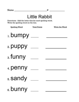 Name ____________________________# _____________


                        Little Rabbit
Directions: Add the letter tiles for each spelling word.
Write the spelling word on the line.

     Spelling Word             Total Points                Write the Word




1.   bumpy ______                               _________

2.   puppy                  ______             _________

3.   funny                  ______             _________

4.   penny                  ______             _________

5.   sandy                  ______             _________

6.   bunny                  ______             _________
 